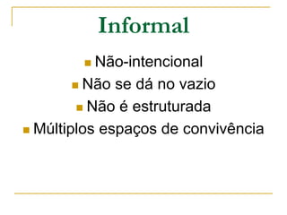 Informal
 Não-intencional
 Não se dá no vazio
 Não é estruturada
 Múltiplos espaços de convivência
 