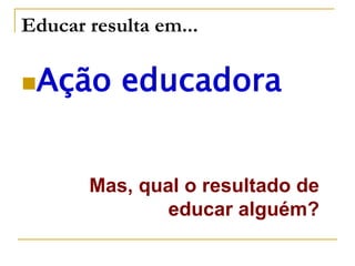 Educar resulta em...
Ação educadora
Mas, qual o resultado de
educar alguém?
 