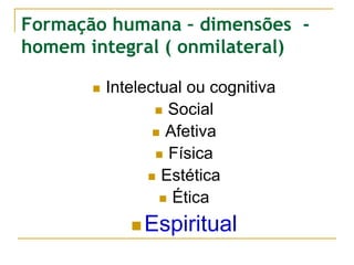 Formação humana – dimensões -
homem integral ( onmilateral)
 Intelectual ou cognitiva
 Social
 Afetiva
 Física
 Estética
 Ética
 Espiritual
 