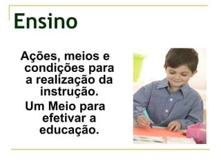 Ensino
Ações, meios e
condições para
a realização da
instrução.
Um Meio para
efetivar a
educação.
 