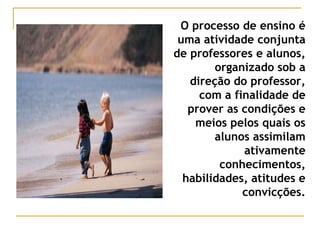 O processo de ensino é
uma atividade conjunta
de professores e alunos,
organizado sob a
direção do professor,
com a finalidade de
prover as condições e
meios pelos quais os
alunos assimilam
ativamente
conhecimentos,
habilidades, atitudes e
convicções.
 