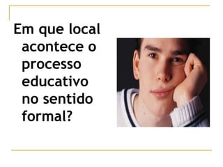 Em que local
acontece o
processo
educativo
no sentido
formal?
 