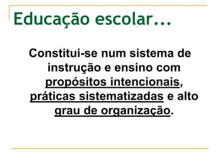 Educação escolar...
Constitui-se num sistema de
instrução e ensino com
propósitos intencionais,
práticas sistematizadas e alto
grau de organização.
 