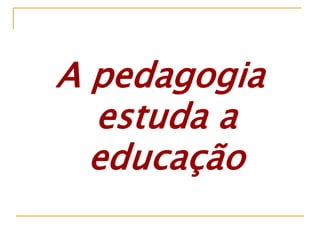 A pedagogia
estuda a
educação
 