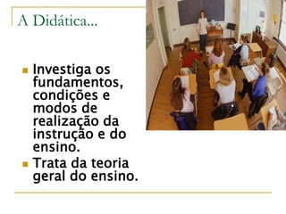 A Didática...
 Investiga os
fundamentos,
condições e
modos de
realização da
instrução e do
ensino.
 Trata da teoria
geral do ensino.
 