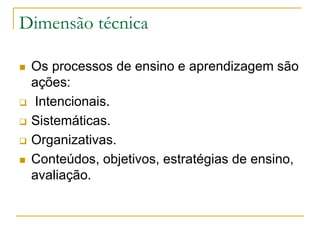 Dimensão técnica
 Os processos de ensino e aprendizagem são
ações:
 Intencionais.
 Sistemáticas.
 Organizativas.
 Conteúdos, objetivos, estratégias de ensino,
avaliação.
 