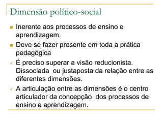 Dimensão político-social
 Inerente aos processos de ensino e
aprendizagem.
 Deve se fazer presente em toda a prática
pedagógica
 É preciso superar a visão reducionista.
Dissociada ou justaposta da relação entre as
diferentes dimensões.
 A articulação entre as dimensões é o centro
articulador da concepção dos processos de
ensino e aprendizagem.
 