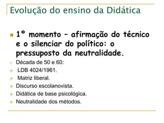 Evolução do ensino da Didática
 1º momento – afirmação do técnico
e o silenciar do político: o
pressuposto da neutralidade.
 Década de 50 e 60:
 LDB 4024/1961.
 Matriz liberal.
 Discurso escolanovista.
 Didática de base psicológica.
 Neutralidade dos métodos.
 