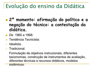 Evolução do ensino da Didática
 2º momento: afirmação do político e a
negação do técnico: a contestação da
didática.
 De 1960 a 1968:
 Tendência Tecnicista:
 Idealista.
 Tradicional.
Formulação de objetivos instrucionais, diferentes
taxionomias, construção de instrumentos de avaliação,
diferentes técnicas e recursos didáticos, modelos
sistêmicos.
 