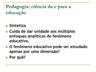 Pedagogia: ciência da e para a
educação
 Sintetiza
 Cuida de dar unidade aos múltiplos
enfoques analíticos do fenômeno
educativo.
 O fenômeno educativo pode ser estudado
apenas por uma dimensão?
 Por quê?
 