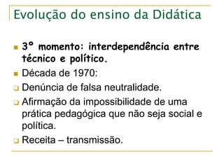 Evolução do ensino da Didática
 3º momento: interdependência entre
técnico e político.
 Década de 1970:
 Denúncia de falsa neutralidade.
 Afirmação da impossibilidade de uma
prática pedagógica que não seja social e
política.
 Receita – transmissão.
 