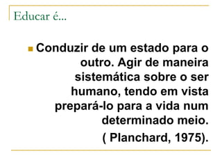 Educar é...
 Conduzir de um estado para o
outro. Agir de maneira
sistemática sobre o ser
humano, tendo em vista
prepará-lo para a vida num
determinado meio.
( Planchard, 1975).
 