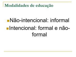 Modalidades de educação
Não-intencional: informal
Intencional: formal e não-
formal
 