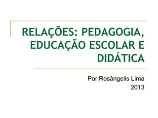 RELAÇÕES: PEDAGOGIA,
EDUCAÇÃO ESCOLAR E
DIDÁTICA
Por Rosângelis Lima
2013
 