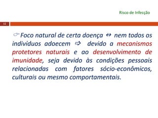 12
Risco de Infecção
 Foco natural de certa doença  nem todos os
indivíduos adoecem  devido a mecanismos
protetores naturais e ao desenvolvimento de
imunidade, seja devido às condições pessoais
relacionadas com fatores sócio-econômicos,
culturais ou mesmo comportamentais.
 