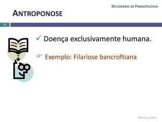  Doença exclusivamente humana.
 Exemplo: Filariose bancroftiana
21
ANTROPONOSE
NEVES et al. (2011)
DICIONÁRIO DE PARASITOLOGIA
 