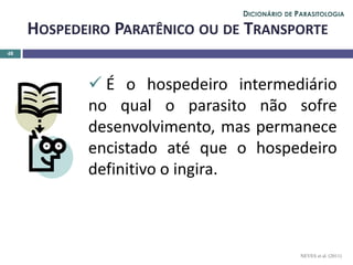  É o hospedeiro intermediário
no qual o parasito não sofre
desenvolvimento, mas permanece
encistado até que o hospedeiro
definitivo o ingira.
48
HOSPEDEIRO PARATÊNICO OU DE TRANSPORTE
NEVES et al. (2011)
DICIONÁRIO DE PARASITOLOGIA
 