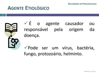  É o agente causador ou
responsável pela origem da
doença.
Pode ser um vírus, bactéria,
fungo, protozoário, helminto.
5
AGENTE ETIOLÓGICO
NEVES et al. (2011)
DICIONÁRIO DE PARASITOLOGIA
 