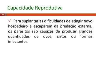  Para suplantar as dificuldades de atingir novo
hospedeiro e escaparem da predação externa,
os parasitos são capazes de produzir grandes
quantidades de ovos, cistos ou formas
infectantes.
58
Capacidade Reprodutiva
 