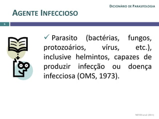  Parasito (bactérias, fungos,
protozoários, vírus, etc.),
inclusive helmintos, capazes de
produzir infecção ou doença
infecciosa (OMS, 1973).
6
AGENTE INFECCIOSO
NEVES et al. (2011)
DICIONÁRIO DE PARASITOLOGIA
 