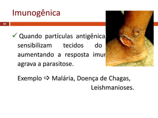 Imunogênica
68
 Quando partículas antigênicas de parasitos
sensibilizam tecidos do hospedeiro,
aumentando a resposta imunitária, a qual
agrava a parasitose.
Exemplo  Malária, Doença de Chagas,
Leishmanioses.
 