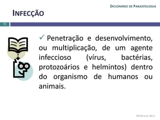  Penetração e desenvolvimento,
ou multiplicação, de um agente
infeccioso (vírus, bactérias,
protozoários e helmintos) dentro
do organismo de humanos ou
animais.
72
INFECÇÃO
NEVES et al. (2011)
DICIONÁRIO DE PARASITOLOGIA
 