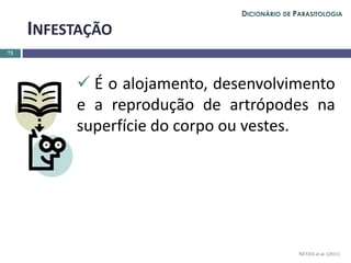  É o alojamento, desenvolvimento
e a reprodução de artrópodes na
superfície do corpo ou vestes.
73
INFESTAÇÃO
NEVES et al. (2011)
DICIONÁRIO DE PARASITOLOGIA
 