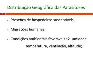 7
Distribuição Geográfica das Parasitoses
• Presença de hospedeiros susceptíveis ;
• Migrações humanas;
• Condições ambientais favoráveis  umidade
temperatura, ventilação, altitude;
 