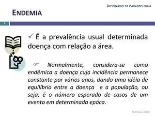  É a prevalência usual determinada
doença com relação a área.
 Normalmente, considera-se como
endêmica a doença cuja incidência permanece
constante por vários anos, dando uma idéia de
equilíbrio entre a doença e a população, ou
seja, é o número esperado de casos de um
evento em determinada epóca.
9
ENDEMIA
NEVES et al. (2011)
DICIONÁRIO DE PARASITOLOGIA
 
