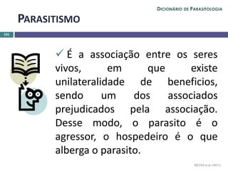  É a associação entre os seres
vivos, em que existe
unilateralidade de beneficios,
sendo um dos associados
prejudicados pela associação.
Desse modo, o parasito é o
agressor, o hospedeiro é o que
alberga o parasito.
101
PARASITISMO
NEVES et al. (2011)
DICIONÁRIO DE PARASITOLOGIA
 