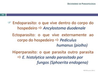  Endoparasito: o que vive dentro do corpo do
hospedeiro  Ancylostoma duodenale
Ectoparasito: o que vive externamente ao
corpo do hospedeiro  Pediculus
humanus (piolho)
Hiperparasito: o que parasita outro parasita
 E. histolytica sendo parasitado por
fungos (Sphoerita endogena)
102
NEVES et al. (2011)
DICIONÁRIO DE PARASITOLOGIA
 
