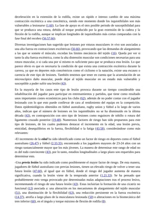 deceleración en la extensión de la rodilla, existe un rápido e intenso cambio de una máxima 
contracción excéntrica a una concéntrica, siendo este momento donde los isquiotibilales son más 
vulnerables a lesionarse (1,60). La fase de apoyo es el otro posible periodo de susceptibilidad para 
que se produzca una rotura, debido al torque producido por la gran extensión de la cadera y la 
flexión de la rodilla, aunque se implican longitudes de isquiotibiales más cortas comparadas con la 
fase final del recobro (56,57,66). 
Diversas investigaciones han sugerido que lesiones por roturas musculares in vivo son asociadas a 
una alta fuerza en contracciones excéntricas (56,66), provocando que las demandas de alargamiento 
a las que se somete el músculo, excedan los límites mecánicos del tejido (16). Queda por ver si 
tanto la alta fuerza excéntrica, como la alta distensión muscular son condiciones necesarias para una 
rotura muscular, o si cada una por sí mismo es suficiente para que se produzca esta lesión. Lo que 
parece obvio es que es necesaria la condición de que exista una contracción excéntrica durante la 
carrera, ya que en deportes más concéntricos como el ciclismo o la natación, existe una escasez o 
carencia de este tipo de lesiones. También tenemos que tener en cuenta que la acumulación de un 
microscópico daño muscular, puede dejar al tejido muscular en un estado más vulnerable y 
susceptible a poder sufrir una lesión (43). 
En la mayoría de los casos este tipo de lesión provoca durante un tiempo considerable una 
inhabilitación del jugador para participar en entrenamientos y partidos, que tiene como resultado 
unos importantes costes económicos para los clubs (62), además de no poder contar con el jugador 
lesionado con lo que esto puede conllevar de cara al rendimiento del equipo en la competición. 
Datos epidemiológicos obtenidos en fútbol australiano, rugby union y fútbol a lo largo de varios 
años, indican que el número de lesiones en los isquiotibiales no se ha disminuido en la última 
década (43), en contraposición con otro tipo de lesiones como esguinces de tobillo o rotura del 
ligamento cruzado posterior (19,48). Numerosos factores de riesgo han sido propuestos para este 
tipo de lesiones, de los cuales podemos destacar el incremento en la edad, una lesión previa, 
etnicidad, desequilibrios en la fuerza, flexibilidad o la fatiga (43,58), considerándose como más 
relevantes: 
-El incremento de la edad ha sido identificado como un factor de riesgo en deportes como el fútbol 
australiano (26,47) y fútbol (2,33,35), encontrando a los jugadores mayores de 23-24 años con un 
riesgo sustancialmente mayor que los más jóvenes. La manera de determinar este rango de edad no 
es del todo convincente (43), por lo tanto, estudios longitudinales a largo plazo son requeridos para 
determinar esto. 
-Una previa lesión ha sido indicado como posiblemente el mayor factor de riesgo. De esta manera, 
jugadores de fútbol australiano con previas lesiones, tienen un elevado riesgo de volver a tener una 
futura lesión (47,60), al igual que en fútbol, donde el riesgo del jugador aumenta de manera 
significativa, cuando la lesión viene de la temporada anterior (1,21,33). Se ha pensado que 
probablemente esto venga provocado por determinadas malas adaptaciones tras el proceso lesivo, 
incrementando el riesgo de una futura lesión (43). Estas incluirían la formación de una cicatriz no 
funcional (13) asociada a: una alteración en los mecanismos de alargamiento del tejido muscular 
(51), una disminución de la flexibilidad (63), una reducción persistente en la fuerza excéntrica 
(14,37), atrofia a largo plazo de la musculatura lesionada (50) o alteraciones en la biomecánica del 
tren inferior (60), en el ángulo y torque máximo de flexión de rodilla (8). 
 