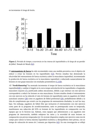 en incrementar el riesgo de lesión. 
Figura 2. Periodo de tiempo y ocurrencia en las roturas de isquiotibiales a lo largo de un partido 
de fútbol. Tomado de Woods (62). 
El entrenamiento de fuerza ha sido recomendado como una medida preventiva con el objetivo de 
reducir o evitar las lesiones en los isquiotibiales (53). Previos estudios han demostrado la 
efectividad del entrenamiento de fuerza excéntrica sobre la musculatura isquiotibial, incrementando 
la producción de fuerza excéntrica en la musculatura isquiotibial y reduciendo sustancialmente las 
lesiones en este grupo muscular con resultados prometedores (1,3,40). 
-El “NordicHamstring” ha mostrado incrementar el torque de fuerza excéntrica en la musculatura 
isquiotibial(40) y cambiar el ángulo en la curva torque-articulación de los isquiotibiales a longitudes 
musculares mayores (7), justificando ambos mecanismos, debido a que entrenar con este ejercicio 
correspondería a reducir las lesiones en esta musculatura. Existen estudios donde el entrenamiento 
con este ejercicio no ha reducido el ratio de lesiones de isquiotibiales tanto en jugadores de fútbol 
australiano amateur (28) como en jugadores de fútbol profesional (20), probablemente debido a la 
falta de cumplimiento que existió con los programas de entrenamiento diseñados, la cual fue muy 
bajo. Sin embargo, jugadores de fútbol élite que incluyeron el entrenamiento con este ejercicio 
como parte de su programa de acondicionamiento, tanto en pretemporada como en temporada, 
manifestaron una reducción del 65% en lesiones de los isquiotibiales en comparación con los 
equipos que no lo hicieron (1). Además, estos equipos que administraron a sus jugadores este 
programa de intervención, también redujeron los ratios y la severidad de estas lesiones en 
comparación con previas temporadas (1). Un reciente dispositivo emplea este ejercicio como test de 
campo para valorar la fuerza máxima isquiotibial excéntrica y desequilibrios entre piernas, con un 
tiempo de valoración de menos de 2 minutos por deportista (42). En esta investigación se reflejó 
 