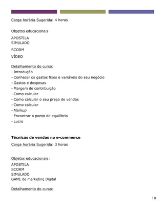 10
Carga horária Sugerida: 4 horas
Objetos educacionais:
APOSTILA
SIMULADO
SCORM
VÍDEO
Detalhamento do curso:
- Introdução
- Conhecer os gastos fixos e variáveis do seu negócio
- Gastos e despesas
- Margem de contribuição
- Como calcular
- Como calcular o seu preço de vendas
- Como calcular
- Markup
- Encontrar o ponto de equilíbrio
- Lucro
Técnicas de vendas no e-commerce
Carga horária Sugerida: 3 horas
Objetos educacionais:
APOSTILA
SCORM
SIMULADO
GAME de marketing Digital
Detalhamento do curso:
 
