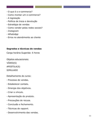 11
- O que é o e-commerce?
- Como montar um e-commerce?
- A legislação
- Política de troca e devolução
- Estratégia de vendas
- Como vender pelas redes sociais?
- Instagram
- WhatsApp
- Erros no atendimento ao cliente
Segredos e técnicas de vendas
Carga horária Sugerida: 6 horas
Objetos educacionais:
VÍDEO(S)
APOSTILA(S)
SIMULADO
Detalhamento do curso:
- Processo de vendas.
- Estabelecer contato.
- Sinergia dos objetivos.
- Criar o vínculo.
- Apresentação do produto.
- Precauções de recusa.
- Conclusão e fechamento.
- Técnicas de rapport.
- Desenvolvimento das vendas.
 