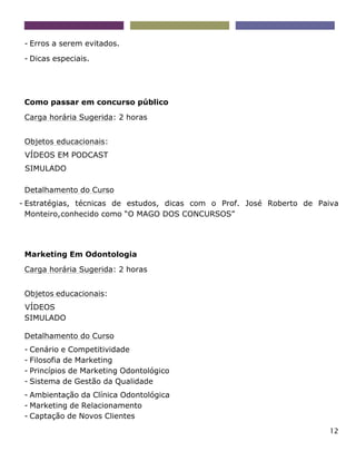12
- Erros a serem evitados.
- Dicas especiais.
Como passar em concurso público
Carga horária Sugerida: 2 horas
Objetos educacionais:
VÍDEOS EM PODCAST
SIMULADO
Detalhamento do Curso
- Estratégias, técnicas de estudos, dicas com o Prof. José Roberto de Paiva
Monteiro,conhecido como “O MAGO DOS CONCURSOS”
Marketing Em Odontologia
Carga horária Sugerida: 2 horas
Objetos educacionais:
VÍDEOS
SIMULADO
Detalhamento do Curso
- Cenário e Competitividade
- Filosofia de Marketing
- Princípios de Marketing Odontológico
- Sistema de Gestão da Qualidade
- Ambientação da Clínica Odontológica
- Marketing de Relacionamento
- Captação de Novos Clientes
 