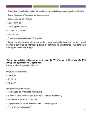 15
- Conceitos importantes antes de contratar (ou não) uma empresa de marketing
- Como funciona o "Fórmula de Lançamento"
- Estratégias de Land Page
- Squeeze Page
- "Amigo profissional"
- Criando autoridade
- Isca virtual
- Conceito e razão do conteúdo grátis
- Caso real de fórmula de lançamento - Uma aplicação fora do mundo virtual
usando o conceito de marketing digital de fórmula de lançamento - Os perigos e
vantagens desta estratégia
Como conquistar clientes com o uso do Whatsapp e técnicas de PNL
(Programação Neuro Linguística)
Carga horária Sugerida: 3 horas
Objetos educacionais:
VÍDEO(S)
APOSTILA
SIMULADO
Detalhamento do curso:
- Introdução ao Whatsapp Marketing
- Etiquetas ao utilizar o aplicativo com meio de marketing
- Ferramenta WhatsApp Business
- Captando clientes para o WhatsApp pelo Instagram
- O que é WhatsApp Web?
 
