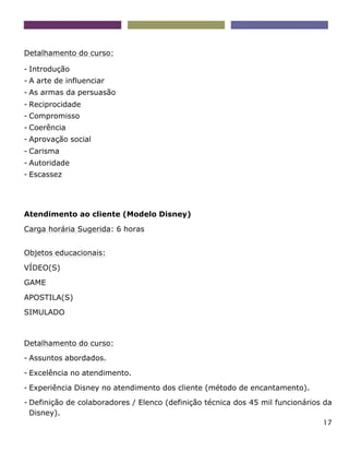 17
Detalhamento do curso:
- Introdução
- A arte de influenciar
- As armas da persuasão
- Reciprocidade
- Compromisso
- Coerência
- Aprovação social
- Carisma
- Autoridade
- Escassez
Atendimento ao cliente (Modelo Disney)
Carga horária Sugerida: 6 horas
Objetos educacionais:
VÍDEO(S)
GAME
APOSTILA(S)
SIMULADO
Detalhamento do curso:
- Assuntos abordados.
- Excelência no atendimento.
- Experiência Disney no atendimento dos cliente (método de encantamento).
- Definição de colaboradores / Elenco (definição técnica dos 45 mil funcionários da
Disney).
 