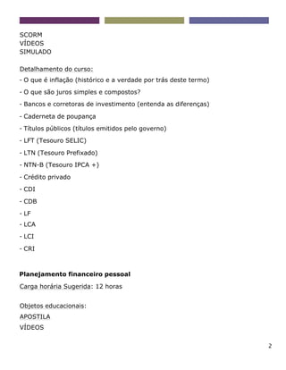 2
SCORM
VÍDEOS
SIMULADO
Detalhamento do curso:
- O que é inflação (histórico e a verdade por trás deste termo)
- O que são juros simples e compostos?
- Bancos e corretoras de investimento (entenda as diferenças)
- Caderneta de poupança
- Títulos públicos (títulos emitidos pelo governo)
- LFT (Tesouro SELIC)
- LTN (Tesouro Prefixado)
- NTN-B (Tesouro IPCA +)
- Crédito privado
- CDI
- CDB
- LF
- LCA
- LCI
- CRI
Planejamento financeiro pessoal
Carga horária Sugerida: 12 horas
Objetos educacionais:
APOSTILA
VÍDEOS
 