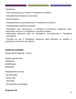 21
- Resiliência
- Tipos de pessoas que resistem à mudanças no trabalho
- Competências emocionais e seus tipos
- Daniel Goleman
- Entendimento de como desenvolver a inteligência emocional
- Autoregulação e gestão do estresse
- Estratégias para desenvolver a inteligência profissional recebendo dicas
importantes parausar a inteligência no mundo complexo
- Entendendo diferentes tipos de Inteligência, principalmente a inteligência
empresarial
- Conceito de que a inteligência emocional pode fortalecer ou esgotar o
profissional nomercado de trabalho
Gestão da qualidade
Carga horária Sugerida: 4 horas
Objetos educacionais:
ANIMAÇÃO
APOSTILA(S)
SIMULADO
Detalhamento do curso:
- Normalização.
- Norma ISO.
- ISO 9001.
- Ferramentas de qualidade.
Programa 5S
 