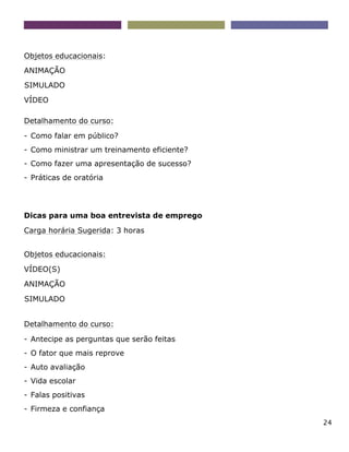 24
Objetos educacionais:
ANIMAÇÃO
SIMULADO
VÍDEO
Detalhamento do curso:
- Como falar em público?
- Como ministrar um treinamento eficiente?
- Como fazer uma apresentação de sucesso?
- Práticas de oratória
Dicas para uma boa entrevista de emprego
Carga horária Sugerida: 3 horas
Objetos educacionais:
VÍDEO(S)
ANIMAÇÃO
SIMULADO
Detalhamento do curso:
- Antecipe as perguntas que serão feitas
- O fator que mais reprove
- Auto avaliação
- Vida escolar
- Falas positivas
- Firmeza e confiança
 