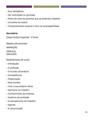 25
- Sua inteligência
- Ser contratado ou ignorado
- Ponto de vista da empresa que se pretende trabalhar
- Conceitos de asseio
- Comportamento corporal e foco na empregabilidade
Secretária
Carga horária Sugerida: 3 horas
Objetos educacionais:
ANIMAÇÃO
VÍDEO(S)
SIMULADO
Detalhamento do curso:
- Introdução
- A profissão
- O mundo corporativo
- Competências
- Organização
- Multi tarefas
- Criar a sua própria rotina
- Harmonia no trabalho
- Conhecimento da empresa
- Histórico da profissão
- O planejamento do trabalho
- Agenda
- A comunicação
 