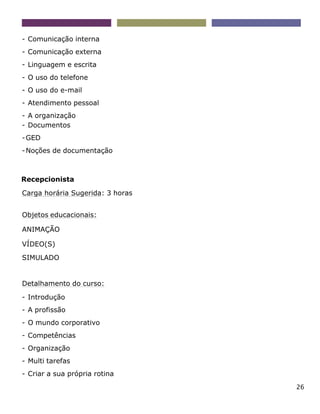 26
- Comunicação interna
- Comunicação externa
- Linguagem e escrita
- O uso do telefone
- O uso do e-mail
- Atendimento pessoal
- A organização
- Documentos
-GED
-Noções de documentação
Recepcionista
Carga horária Sugerida: 3 horas
Objetos educacionais:
ANIMAÇÃO
VÍDEO(S)
SIMULADO
Detalhamento do curso:
- Introdução
- A profissão
- O mundo corporativo
- Competências
- Organização
- Multi tarefas
- Criar a sua própria rotina
 