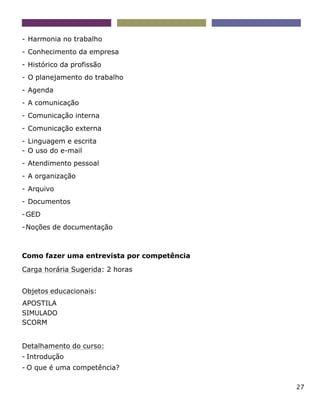 27
- Harmonia no trabalho
- Conhecimento da empresa
- Histórico da profissão
- O planejamento do trabalho
- Agenda
- A comunicação
- Comunicação interna
- Comunicação externa
- Linguagem e escrita
- O uso do e-mail
- Atendimento pessoal
- A organização
- Arquivo
- Documentos
-GED
-Noções de documentação
Como fazer uma entrevista por competência
Carga horária Sugerida: 2 horas
Objetos educacionais:
APOSTILA
SIMULADO
SCORM
Detalhamento do curso:
- Introdução
- O que é uma competência?
 