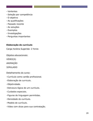 28
- Vertentes
- Seleção por competência
- O objetivo
- As qualificações
- Passado recente
- As soluções
- Exemplos
- Investigações
- Perguntas importantes
Elaboração de currículo
Carga horária Sugerida: 2 horas
Objetos educacionais:
VÍDEO(S)
ANIMAÇÃO
SIMULADO
Detalhamento do curso:
-Currículo como cartão profissional.
-Elaboração de curriculo.
-Objetividade.
-Estrutura lógica de um currículo.
-Cuidados especiais.
-Figuras de linguagem permitidas.
-Densidade do currículo.
-Modelo de currículo.
-Vídeo com dicas para sua contratação.
 