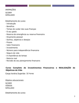3
ANIMAÇÕES
SCORM
SIMULADO
Detalhamento do curso:
- Introdução
- Benefício
- Tempo de cuidar das suas finanças
- O seu gasto
- Reserva de emergência ou reserva financeira
- Orçamento pessoal
- Sonhos, objetivos e desejos
- Prazos
- Valor financeiro
- Investimento
- Número para independência financeira
- Seguro de vida
- A importância do tempo
- Retorno real
- Revisão do seu planejamento financeiro
Curso Completo de Investimentos Financeiros e REALIZAÇÃO de
Objetivos de Vida
Carga horária Sugerida: 32 horas
Objetos educacionais:
SCORM
VÍDEOS
SIMULADO
Detalhamento do curso:
 