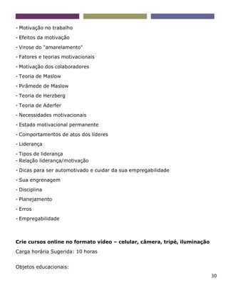 30
- Motivação no trabalho
- Efeitos da motivação
- Virose do "amarelamento"
- Fatores e teorias motivacionais
- Motivação dos colaboradores
- Teoria de Maslow
- Pirâmede de Maslow
- Teoria de Herzberg
- Teoria de Aderfer
- Necessidades motivacionais
- Estado motivacional permanente
- Comportamentos de atos dos líderes
- Liderança
- Tipos de liderança
- Relação liderança/motivação
- Dicas para ser automotivado e cuidar da sua empregabilidade
- Sua engrenagem
- Disciplina
- Planejamento
- Erros
- Empregabilidade
Crie cursos online no formato vídeo – celular, câmera, tripé, iluminação
Carga horária Sugerida: 10 horas
Objetos educacionais:
 