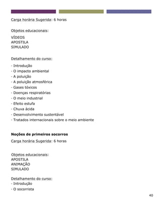 40
Carga horária Sugerida: 6 horas
Objetos educacionais:
VÍDEOS
APOSTILA
SIMULADO
Detalhamento do curso:
- Introdução
- O impacto ambiental
- A poluição
- A poluição atmosférica
- Gases tóxicos
- Doenças respiratórias
- O meio industrial
- Efeito estufa
- Chuva ácida
- Desenvolvimento sustentável
- Tratados internacionais sobre o meio ambiente
Noções de primeiros socorros
Carga horária Sugerida: 6 horas
Objetos educacionais:
APOSTILA
ANIMAÇÃO
SIMULADO
Detalhamento do curso:
- Introdução
- O socorrista
 