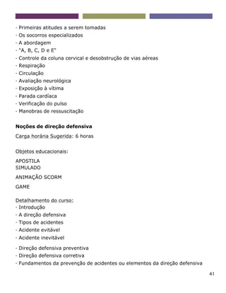41
- Primeiras atitudes a serem tomadas
- Os socorros especializados
- A abordagem
- "A, B, C, D e E"
- Controle da coluna cervical e desobstrução de vias aéreas
- Respiração
- Circulação
- Avaliação neurológica
- Exposição à vítima
- Parada cardíaca
- Verificação do pulso
- Manobras de ressuscitação
Noções de direção defensiva
Carga horária Sugerida: 6 horas
Objetos educacionais:
APOSTILA
SIMULADO
ANIMAÇÃO SCORM
GAME
Detalhamento do curso:
- Introdução
- A direção defensiva
- Tipos de acidentes
- Acidente evitável
- Acidente inevitável
- Direção defensiva preventiva
- Direção defensiva corretiva
- Fundamentos da prevenção de acidentes ou elementos da direção defensiva
 