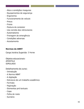 42
- Atos e condições inseguras
- Equipamentos de segurança
- Ergonomia
- Funcionamento do veículo
- Pneus
- Freios
- Postura do condutor
- Uso correto dos retrovisores
- Automatismo
- Frenagem de emergência
- Condições adversas
- Acostamento
Normas da ABNT
Carga horária Sugerida: 3 horas
Objetos educacionais:
APOSTILA
SIMULADO
Detalhamento do curso:
- Introdução
- A Norma ABNT
- A digitação
- Estrutura de um trabalho acadêmico
- Formato
- Paginação
- Elementos pré textuais
- Capa
- Folha de rosto
- Sumário
 